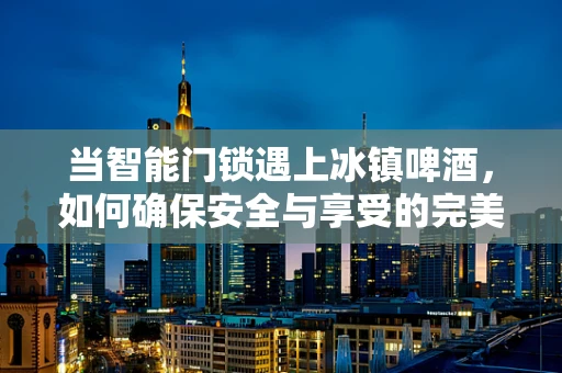 当智能门锁遇上冰镇啤酒，如何确保安全与享受的完美结合？