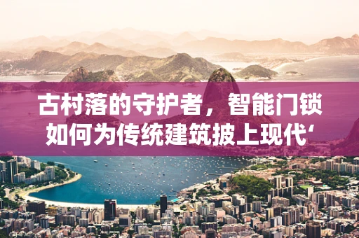 古村落的守护者，智能门锁如何为传统建筑披上现代‘盔甲’？