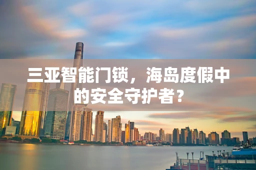 三亚智能门锁，海岛度假中的安全守护者？
