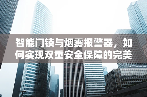 智能门锁与烟雾报警器，如何实现双重安全保障的完美融合？