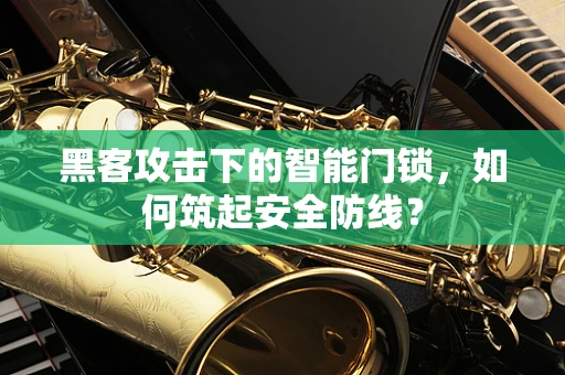 黑客攻击下的智能门锁，如何筑起安全防线？