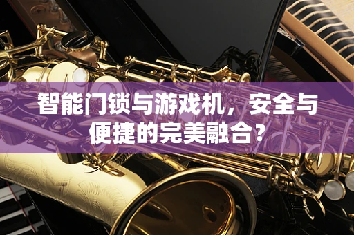 智能门锁与游戏机，安全与便捷的完美融合？