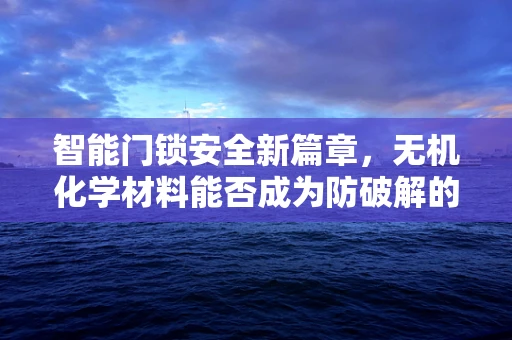 智能门锁安全新篇章，无机化学材料能否成为防破解的隐形盾牌？