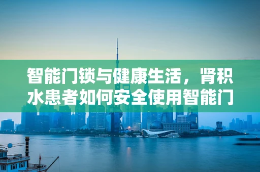 智能门锁与健康生活，肾积水患者如何安全使用智能门锁？