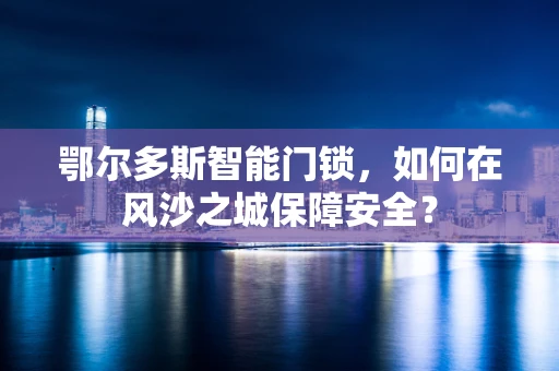 鄂尔多斯智能门锁，如何在风沙之城保障安全？