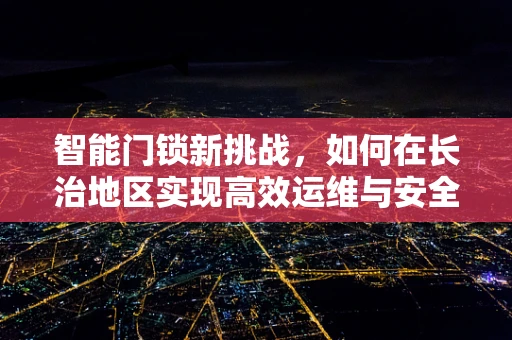 智能门锁新挑战，如何在长治地区实现高效运维与安全升级？