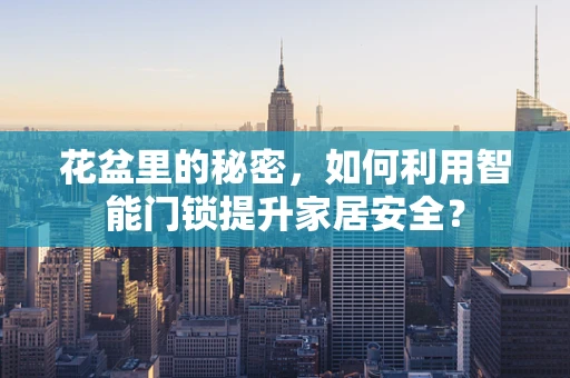 花盆里的秘密，如何利用智能门锁提升家居安全？