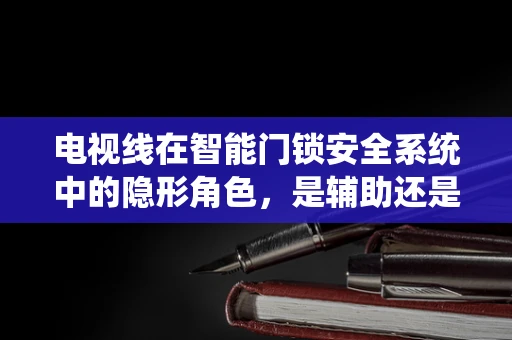 电视线在智能门锁安全系统中的隐形角色，是辅助还是威胁？