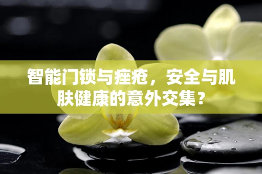 智能门锁与痤疮，安全与肌肤健康的意外交集？