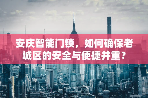 安庆智能门锁，如何确保老城区的安全与便捷并重？