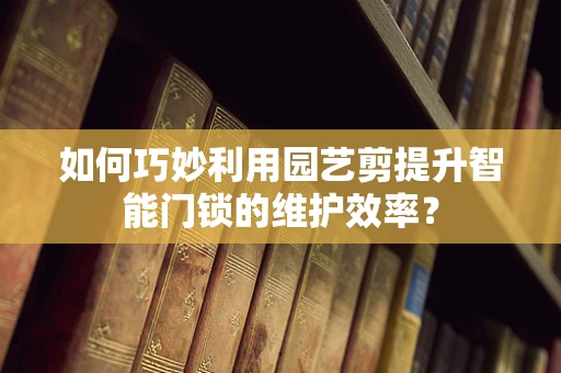 如何巧妙利用园艺剪提升智能门锁的维护效率？