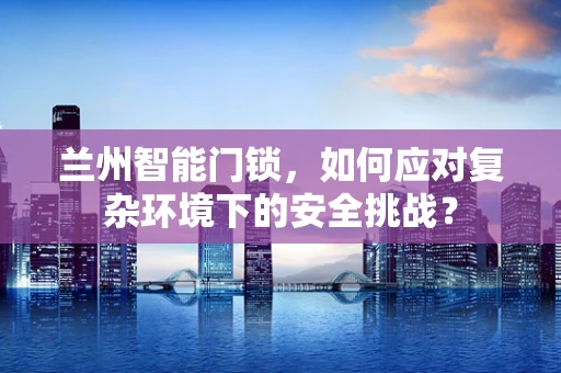 兰州智能门锁，如何应对复杂环境下的安全挑战？