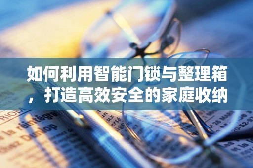 如何利用智能门锁与整理箱，打造高效安全的家庭收纳系统？