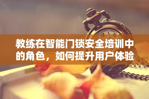 教练在智能门锁安全培训中的角色，如何提升用户体验与安全意识？