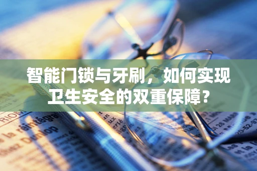 智能门锁与牙刷，如何实现卫生安全的双重保障？