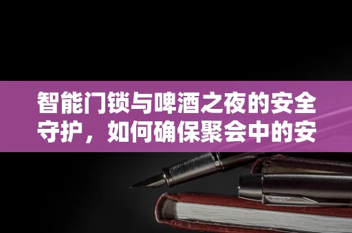 智能门锁与啤酒之夜的安全守护，如何确保聚会中的安心？