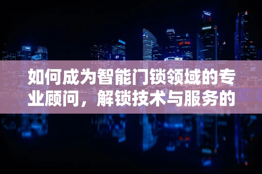 如何成为智能门锁领域的专业顾问，解锁技术与服务的深度融合？