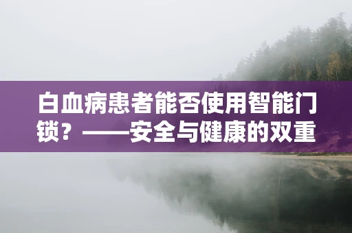 白血病患者能否使用智能门锁？——安全与健康的双重考量