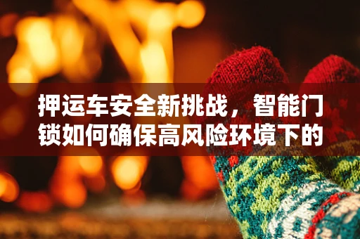 押运车安全新挑战，智能门锁如何确保高风险环境下的安全无虞？