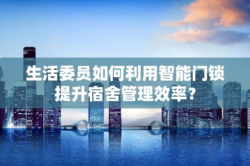 生活委员如何利用智能门锁提升宿舍管理效率？