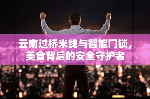 云南过桥米线与智能门锁，美食背后的安全守护者
