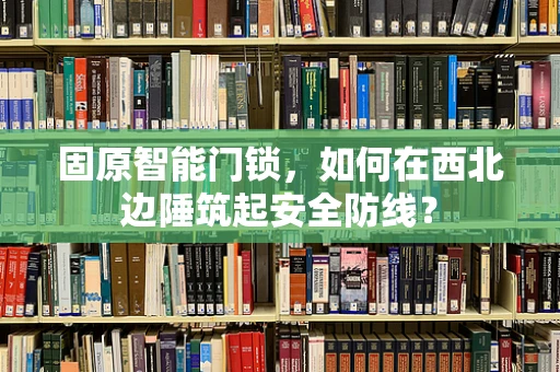固原智能门锁，如何在西北边陲筑起安全防线？