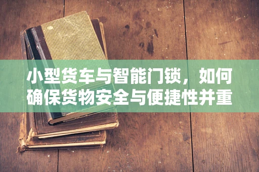 小型货车与智能门锁，如何确保货物安全与便捷性并重？
