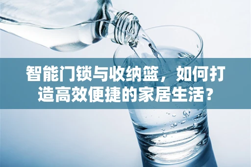 智能门锁与收纳篮，如何打造高效便捷的家居生活？
