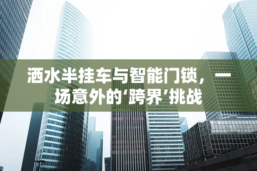 洒水半挂车与智能门锁，一场意外的‘跨界’挑战