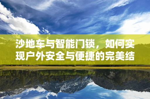 沙地车与智能门锁，如何实现户外安全与便捷的完美结合？