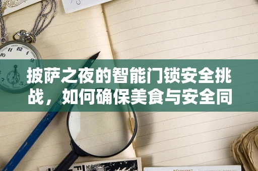披萨之夜的智能门锁安全挑战，如何确保美食与安全同行？