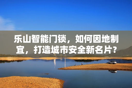 乐山智能门锁，如何因地制宜，打造城市安全新名片？