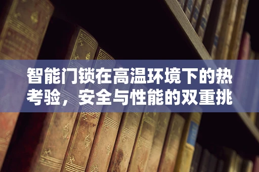 智能门锁在高温环境下的热考验，安全与性能的双重挑战