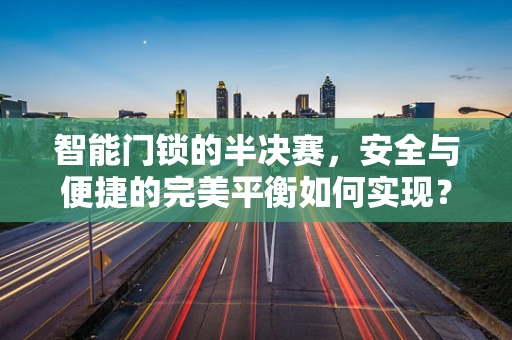 智能门锁的半决赛，安全与便捷的完美平衡如何实现？