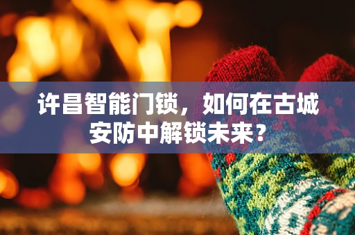 许昌智能门锁，如何在古城安防中解锁未来？