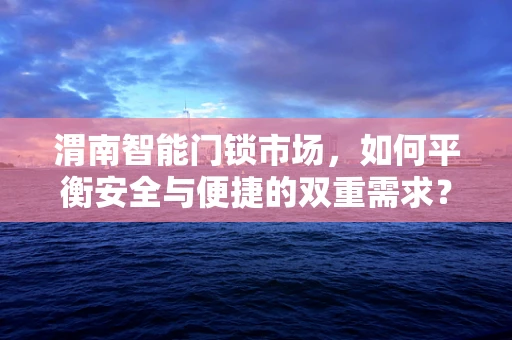 渭南智能门锁市场，如何平衡安全与便捷的双重需求？