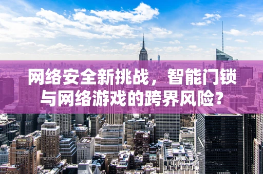 网络安全新挑战，智能门锁与网络游戏的跨界风险？