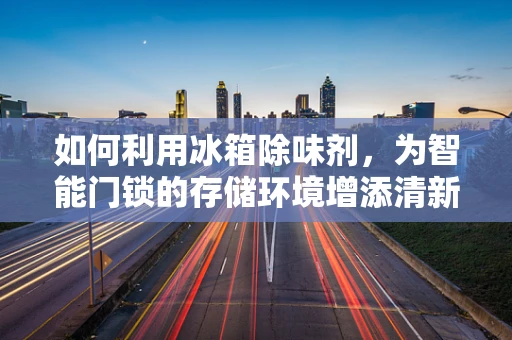 如何利用冰箱除味剂，为智能门锁的存储环境增添清新智慧？
