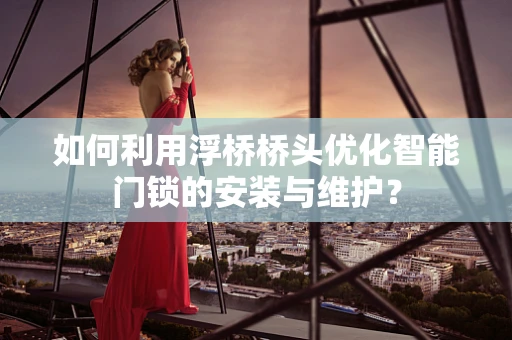 如何利用浮桥桥头优化智能门锁的安装与维护？