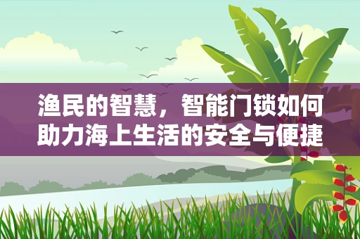 渔民的智慧，智能门锁如何助力海上生活的安全与便捷？