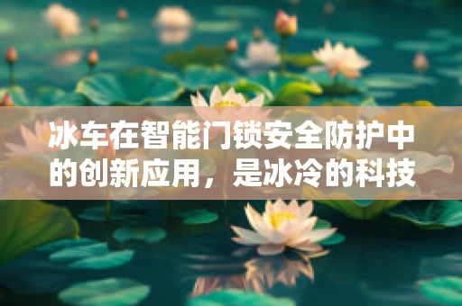 冰车在智能门锁安全防护中的创新应用，是冰冷的科技还是温暖的守护？