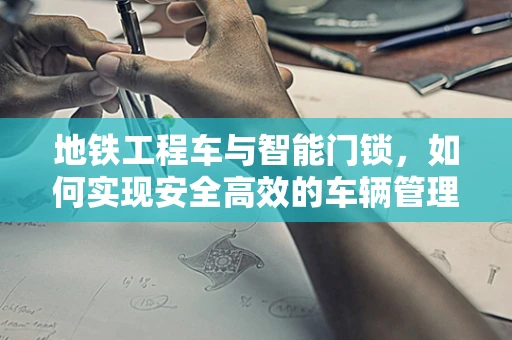 地铁工程车与智能门锁，如何实现安全高效的车辆管理？
