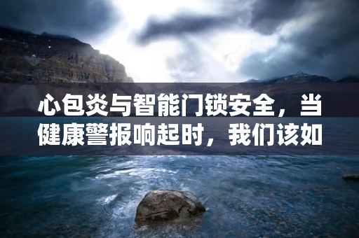 心包炎与智能门锁安全，当健康警报响起时，我们该如何确保家的第一道防线？