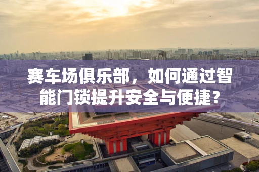 赛车场俱乐部，如何通过智能门锁提升安全与便捷？