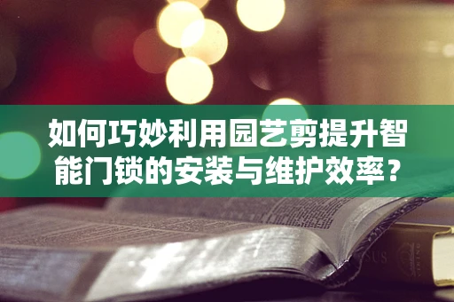 如何巧妙利用园艺剪提升智能门锁的安装与维护效率？