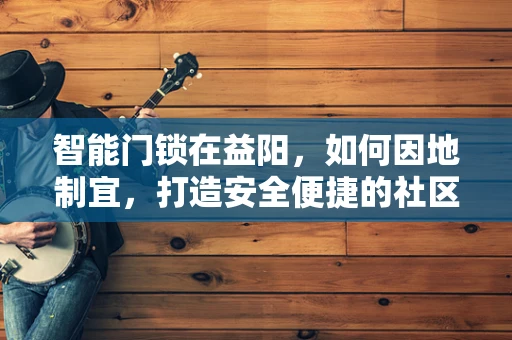 智能门锁在益阳，如何因地制宜，打造安全便捷的社区生活？