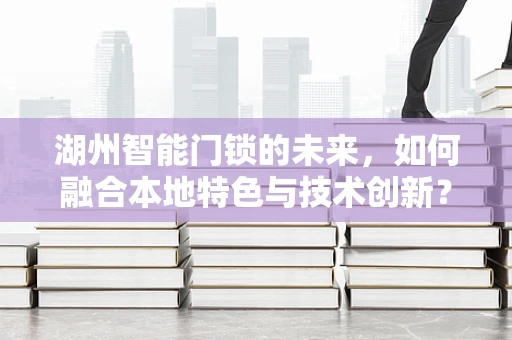 湖州智能门锁的未来，如何融合本地特色与技术创新？