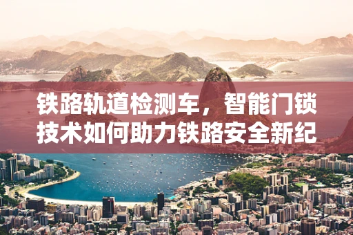 铁路轨道检测车，智能门锁技术如何助力铁路安全新纪元？