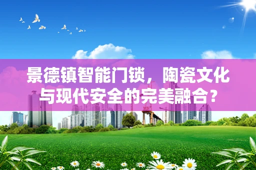 景德镇智能门锁，陶瓷文化与现代安全的完美融合？