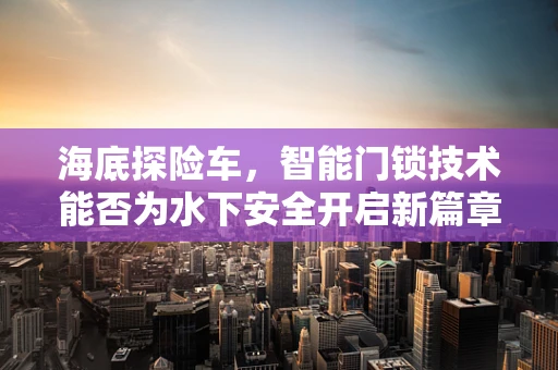 海底探险车，智能门锁技术能否为水下安全开启新篇章？
